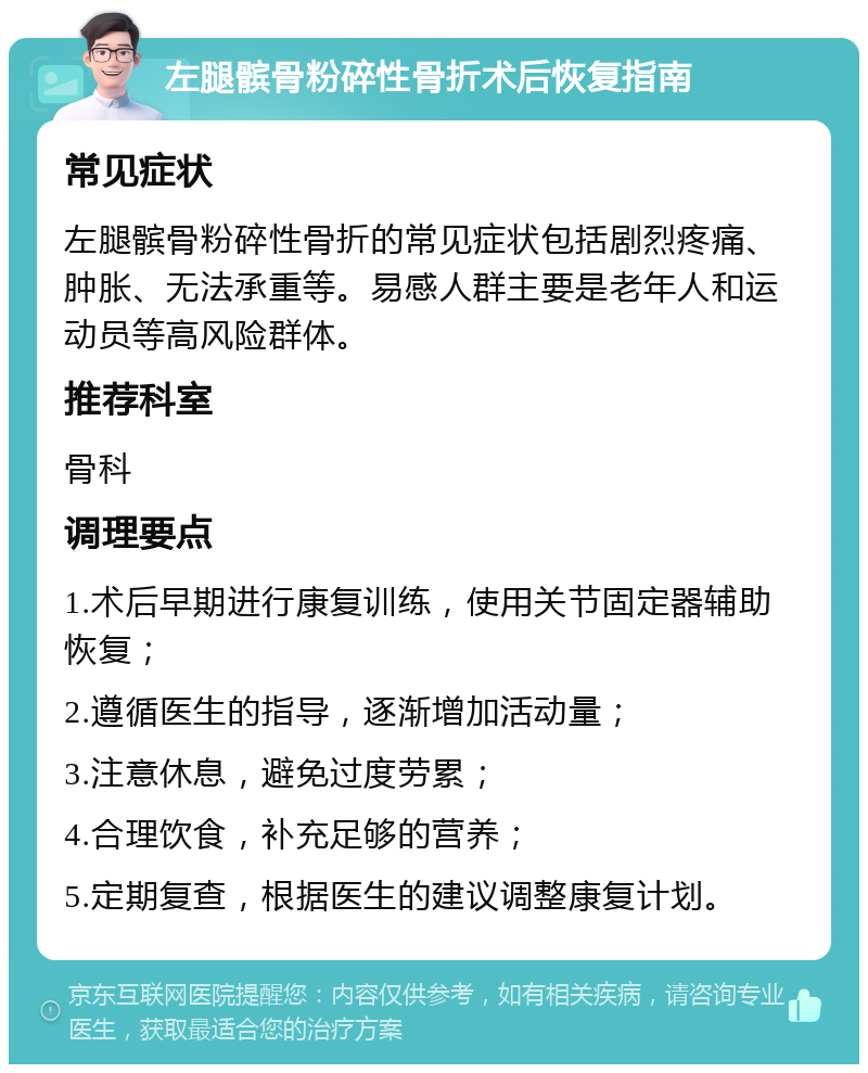 左腿髌骨粉碎性骨折术后恢复指南 常见症状 左腿髌骨粉碎性骨折的常见症状包括剧烈疼痛、肿胀、无法承重等。易感人群主要是老年人和运动员等高风险群体。 推荐科室 骨科 调理要点 1.术后早期进行康复训练，使用关节固定器辅助恢复； 2.遵循医生的指导，逐渐增加活动量； 3.注意休息，避免过度劳累； 4.合理饮食，补充足够的营养； 5.定期复查，根据医生的建议调整康复计划。