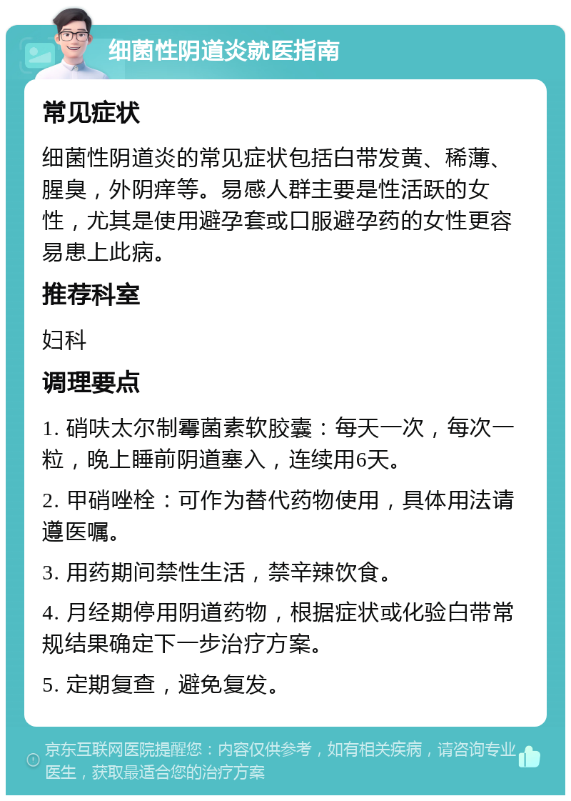 细菌性阴道炎就医指南 常见症状 细菌性阴道炎的常见症状包括白带发黄、稀薄、腥臭，外阴痒等。易感人群主要是性活跃的女性，尤其是使用避孕套或口服避孕药的女性更容易患上此病。 推荐科室 妇科 调理要点 1. 硝呋太尔制霉菌素软胶囊：每天一次，每次一粒，晚上睡前阴道塞入，连续用6天。 2. 甲硝唑栓：可作为替代药物使用，具体用法请遵医嘱。 3. 用药期间禁性生活，禁辛辣饮食。 4. 月经期停用阴道药物，根据症状或化验白带常规结果确定下一步治疗方案。 5. 定期复查，避免复发。