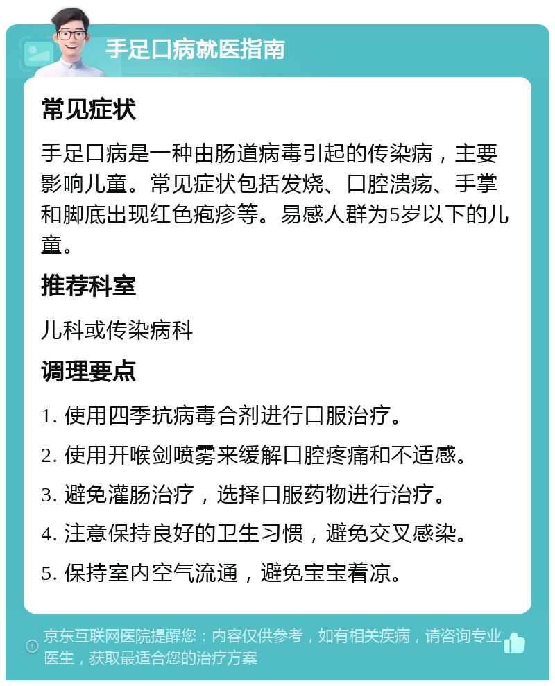 手足口病就医指南 常见症状 手足口病是一种由肠道病毒引起的传染病，主要影响儿童。常见症状包括发烧、口腔溃疡、手掌和脚底出现红色疱疹等。易感人群为5岁以下的儿童。 推荐科室 儿科或传染病科 调理要点 1. 使用四季抗病毒合剂进行口服治疗。 2. 使用开喉剑喷雾来缓解口腔疼痛和不适感。 3. 避免灌肠治疗，选择口服药物进行治疗。 4. 注意保持良好的卫生习惯，避免交叉感染。 5. 保持室内空气流通，避免宝宝着凉。