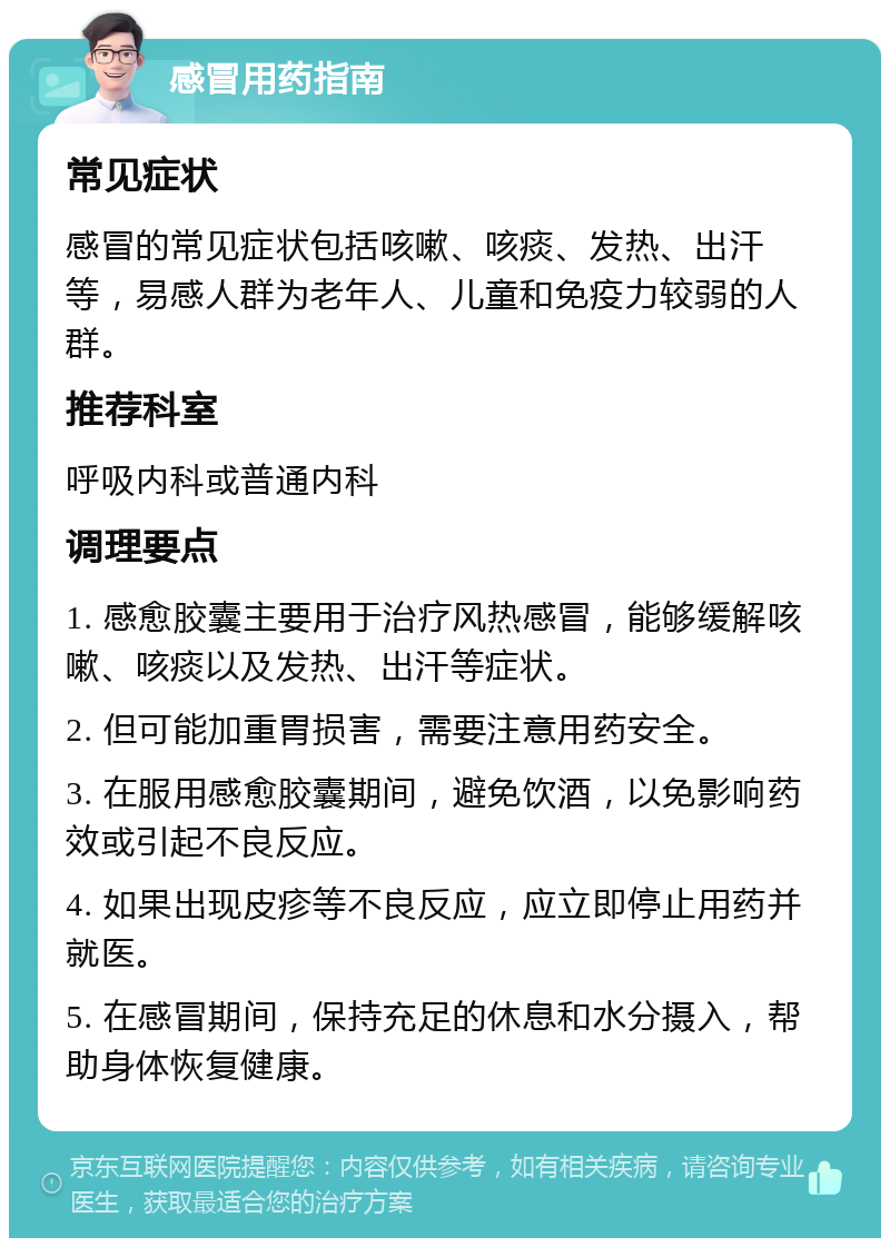 感冒用药指南 常见症状 感冒的常见症状包括咳嗽、咳痰、发热、出汗等，易感人群为老年人、儿童和免疫力较弱的人群。 推荐科室 呼吸内科或普通内科 调理要点 1. 感愈胶囊主要用于治疗风热感冒，能够缓解咳嗽、咳痰以及发热、出汗等症状。 2. 但可能加重胃损害，需要注意用药安全。 3. 在服用感愈胶囊期间，避免饮酒，以免影响药效或引起不良反应。 4. 如果出现皮疹等不良反应，应立即停止用药并就医。 5. 在感冒期间，保持充足的休息和水分摄入，帮助身体恢复健康。