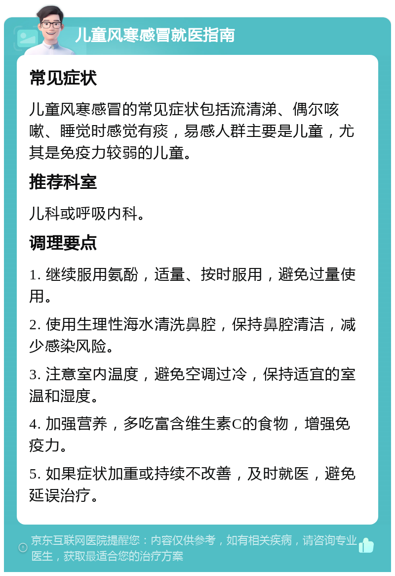 儿童风寒感冒就医指南 常见症状 儿童风寒感冒的常见症状包括流清涕、偶尔咳嗽、睡觉时感觉有痰，易感人群主要是儿童，尤其是免疫力较弱的儿童。 推荐科室 儿科或呼吸内科。 调理要点 1. 继续服用氨酚，适量、按时服用，避免过量使用。 2. 使用生理性海水清洗鼻腔，保持鼻腔清洁，减少感染风险。 3. 注意室内温度，避免空调过冷，保持适宜的室温和湿度。 4. 加强营养，多吃富含维生素C的食物，增强免疫力。 5. 如果症状加重或持续不改善，及时就医，避免延误治疗。