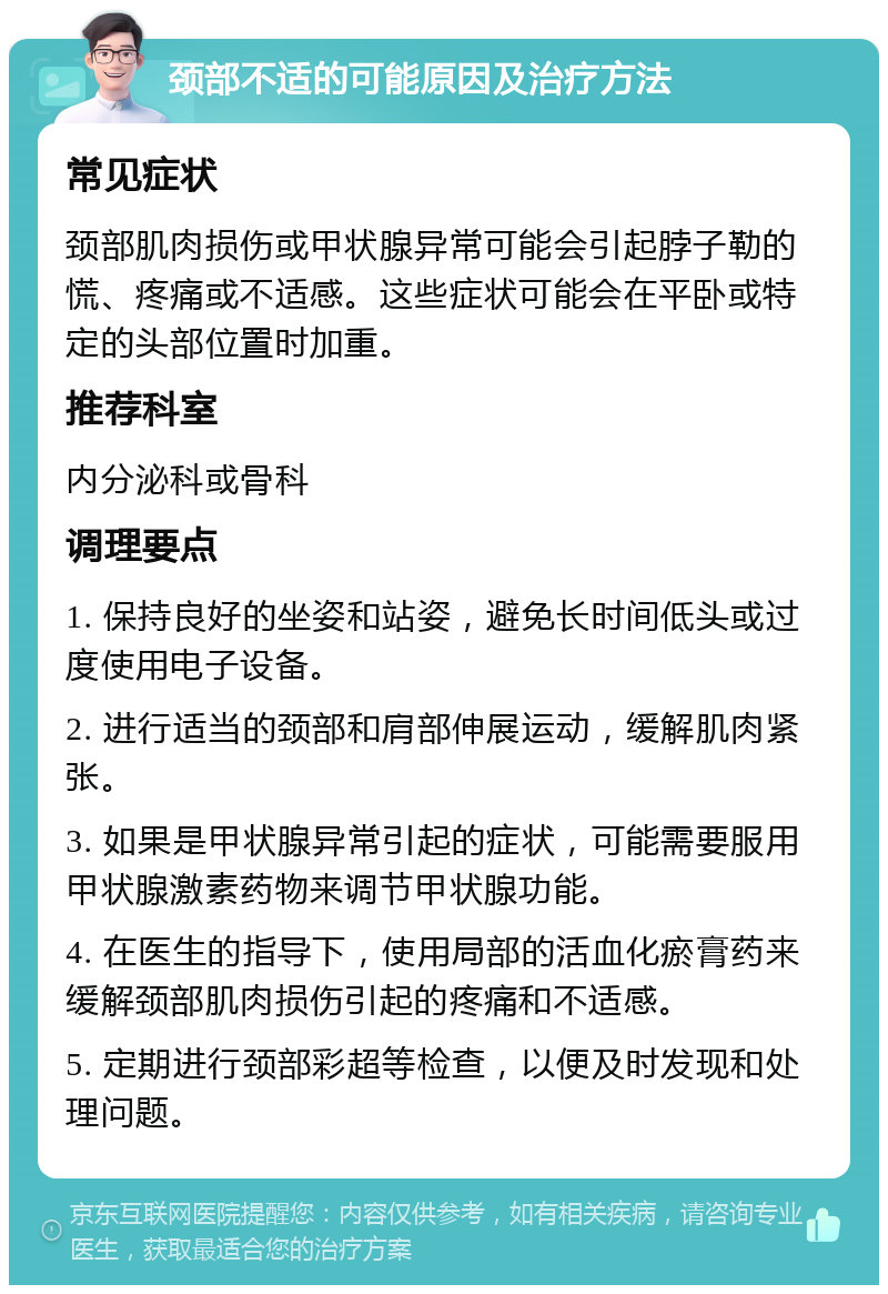 颈部不适的可能原因及治疗方法 常见症状 颈部肌肉损伤或甲状腺异常可能会引起脖子勒的慌、疼痛或不适感。这些症状可能会在平卧或特定的头部位置时加重。 推荐科室 内分泌科或骨科 调理要点 1. 保持良好的坐姿和站姿，避免长时间低头或过度使用电子设备。 2. 进行适当的颈部和肩部伸展运动，缓解肌肉紧张。 3. 如果是甲状腺异常引起的症状，可能需要服用甲状腺激素药物来调节甲状腺功能。 4. 在医生的指导下，使用局部的活血化瘀膏药来缓解颈部肌肉损伤引起的疼痛和不适感。 5. 定期进行颈部彩超等检查，以便及时发现和处理问题。