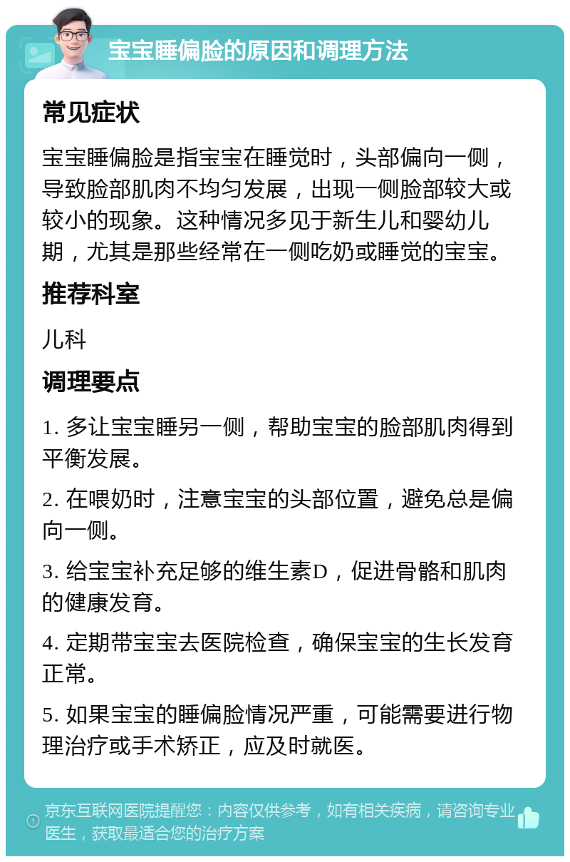 宝宝睡偏脸的原因和调理方法 常见症状 宝宝睡偏脸是指宝宝在睡觉时，头部偏向一侧，导致脸部肌肉不均匀发展，出现一侧脸部较大或较小的现象。这种情况多见于新生儿和婴幼儿期，尤其是那些经常在一侧吃奶或睡觉的宝宝。 推荐科室 儿科 调理要点 1. 多让宝宝睡另一侧，帮助宝宝的脸部肌肉得到平衡发展。 2. 在喂奶时，注意宝宝的头部位置，避免总是偏向一侧。 3. 给宝宝补充足够的维生素D，促进骨骼和肌肉的健康发育。 4. 定期带宝宝去医院检查，确保宝宝的生长发育正常。 5. 如果宝宝的睡偏脸情况严重，可能需要进行物理治疗或手术矫正，应及时就医。