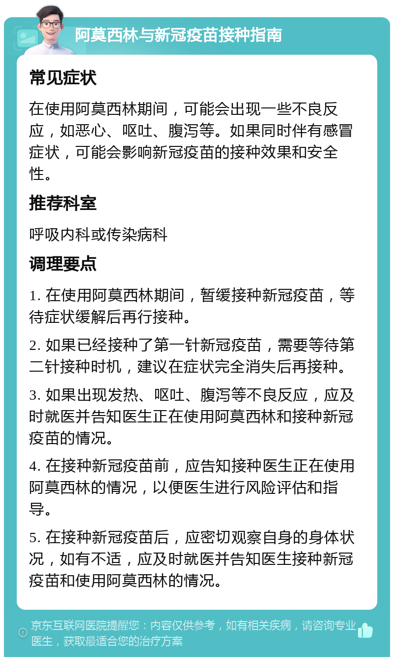 阿莫西林与新冠疫苗接种指南 常见症状 在使用阿莫西林期间，可能会出现一些不良反应，如恶心、呕吐、腹泻等。如果同时伴有感冒症状，可能会影响新冠疫苗的接种效果和安全性。 推荐科室 呼吸内科或传染病科 调理要点 1. 在使用阿莫西林期间，暂缓接种新冠疫苗，等待症状缓解后再行接种。 2. 如果已经接种了第一针新冠疫苗，需要等待第二针接种时机，建议在症状完全消失后再接种。 3. 如果出现发热、呕吐、腹泻等不良反应，应及时就医并告知医生正在使用阿莫西林和接种新冠疫苗的情况。 4. 在接种新冠疫苗前，应告知接种医生正在使用阿莫西林的情况，以便医生进行风险评估和指导。 5. 在接种新冠疫苗后，应密切观察自身的身体状况，如有不适，应及时就医并告知医生接种新冠疫苗和使用阿莫西林的情况。