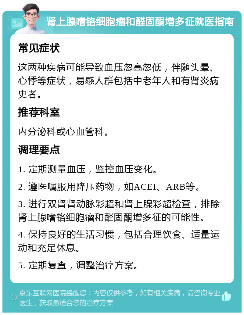 肾上腺嗜铬细胞瘤和醛固酮增多征就医指南 常见症状 这两种疾病可能导致血压忽高忽低，伴随头晕、心悸等症状，易感人群包括中老年人和有肾炎病史者。 推荐科室 内分泌科或心血管科。 调理要点 1. 定期测量血压，监控血压变化。 2. 遵医嘱服用降压药物，如ACEI、ARB等。 3. 进行双肾肾动脉彩超和肾上腺彩超检查，排除肾上腺嗜铬细胞瘤和醛固酮增多征的可能性。 4. 保持良好的生活习惯，包括合理饮食、适量运动和充足休息。 5. 定期复查，调整治疗方案。