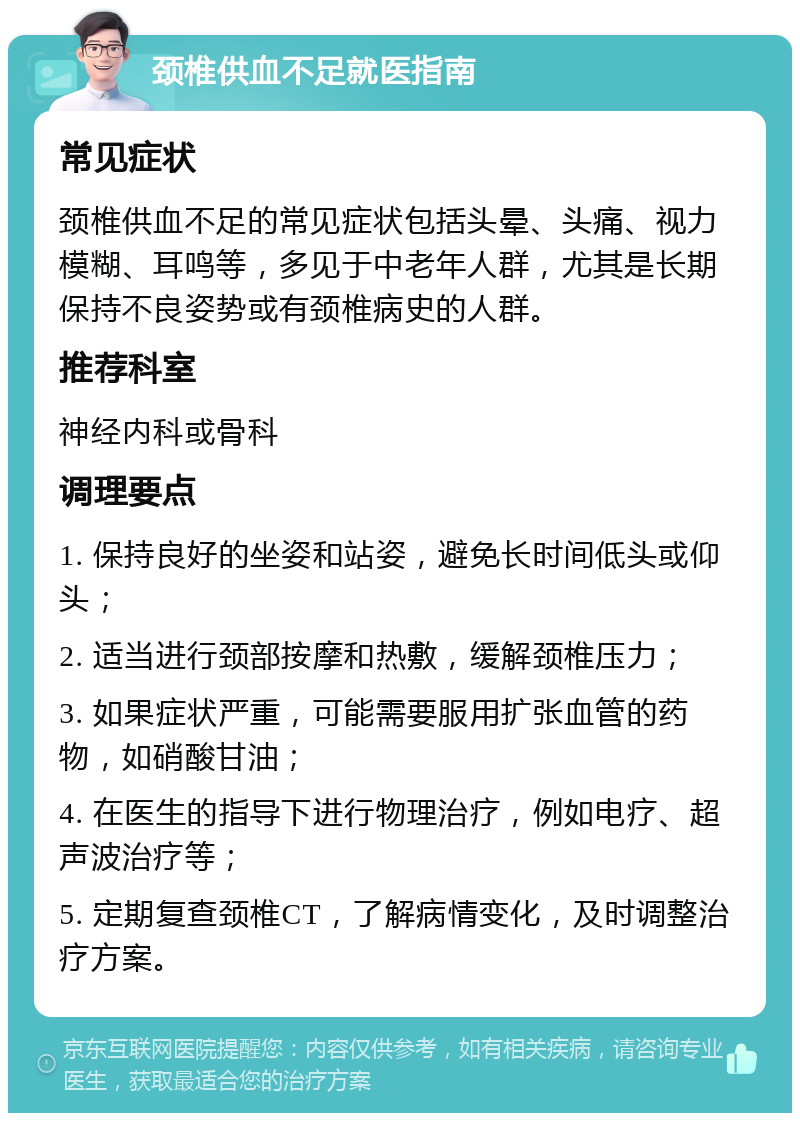 颈椎供血不足就医指南 常见症状 颈椎供血不足的常见症状包括头晕、头痛、视力模糊、耳鸣等，多见于中老年人群，尤其是长期保持不良姿势或有颈椎病史的人群。 推荐科室 神经内科或骨科 调理要点 1. 保持良好的坐姿和站姿，避免长时间低头或仰头； 2. 适当进行颈部按摩和热敷，缓解颈椎压力； 3. 如果症状严重，可能需要服用扩张血管的药物，如硝酸甘油； 4. 在医生的指导下进行物理治疗，例如电疗、超声波治疗等； 5. 定期复查颈椎CT，了解病情变化，及时调整治疗方案。