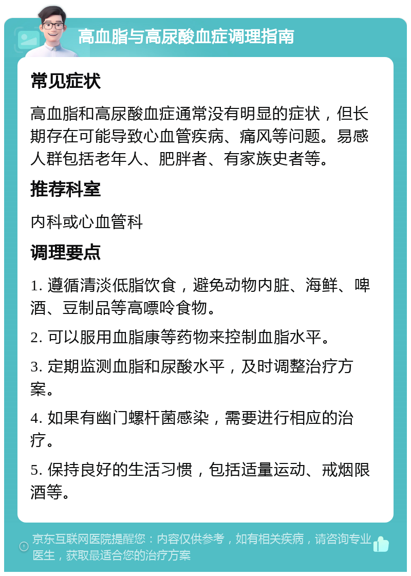 高血脂与高尿酸血症调理指南 常见症状 高血脂和高尿酸血症通常没有明显的症状，但长期存在可能导致心血管疾病、痛风等问题。易感人群包括老年人、肥胖者、有家族史者等。 推荐科室 内科或心血管科 调理要点 1. 遵循清淡低脂饮食，避免动物内脏、海鲜、啤酒、豆制品等高嘌呤食物。 2. 可以服用血脂康等药物来控制血脂水平。 3. 定期监测血脂和尿酸水平，及时调整治疗方案。 4. 如果有幽门螺杆菌感染，需要进行相应的治疗。 5. 保持良好的生活习惯，包括适量运动、戒烟限酒等。