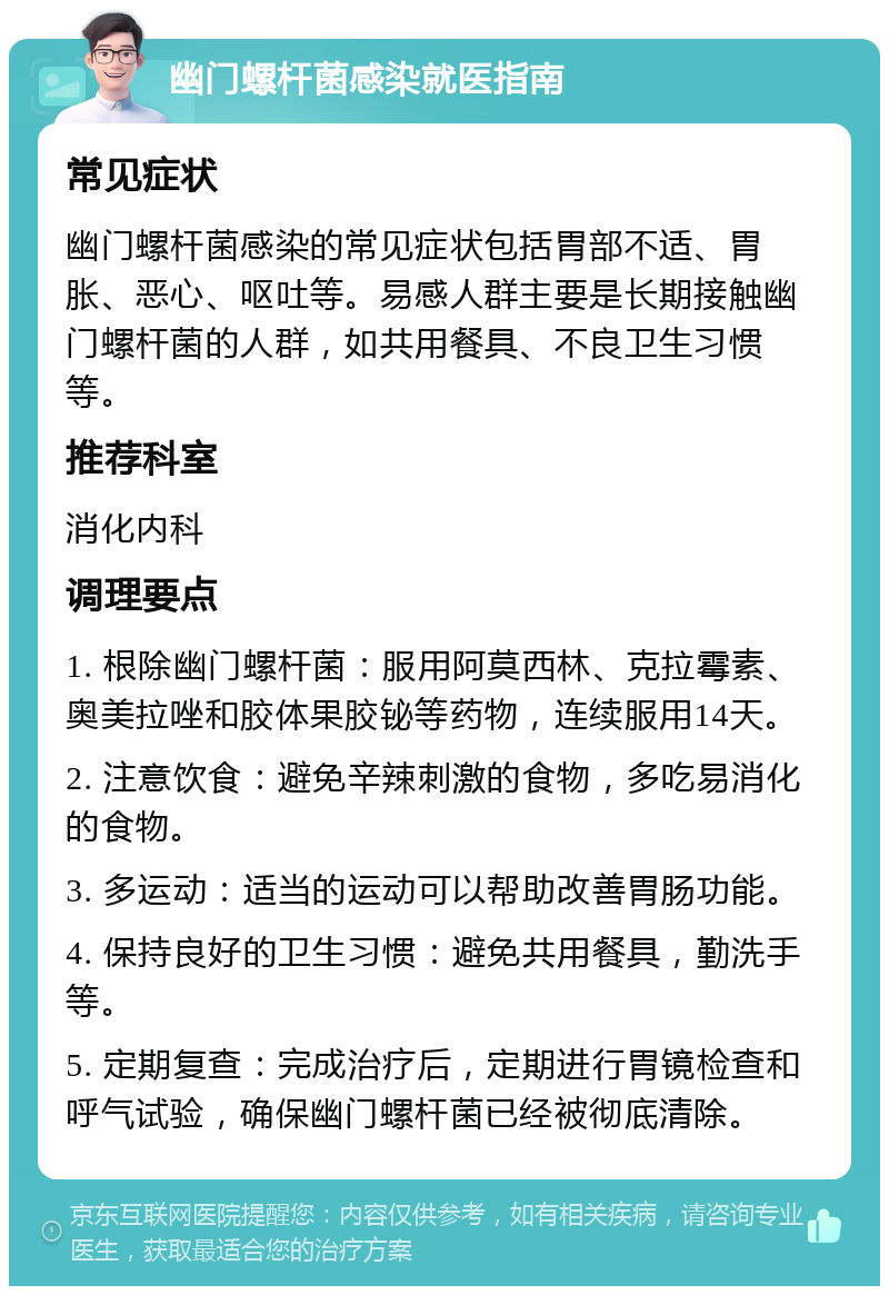 幽门螺杆菌感染就医指南 常见症状 幽门螺杆菌感染的常见症状包括胃部不适、胃胀、恶心、呕吐等。易感人群主要是长期接触幽门螺杆菌的人群，如共用餐具、不良卫生习惯等。 推荐科室 消化内科 调理要点 1. 根除幽门螺杆菌：服用阿莫西林、克拉霉素、奥美拉唑和胶体果胶铋等药物，连续服用14天。 2. 注意饮食：避免辛辣刺激的食物，多吃易消化的食物。 3. 多运动：适当的运动可以帮助改善胃肠功能。 4. 保持良好的卫生习惯：避免共用餐具，勤洗手等。 5. 定期复查：完成治疗后，定期进行胃镜检查和呼气试验，确保幽门螺杆菌已经被彻底清除。