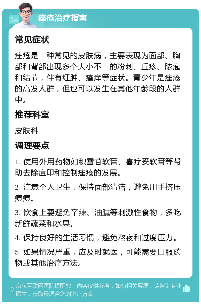 痤疮治疗指南 常见症状 痤疮是一种常见的皮肤病，主要表现为面部、胸部和背部出现多个大小不一的粉刺、丘疹、脓疱和结节，伴有红肿、瘙痒等症状。青少年是痤疮的高发人群，但也可以发生在其他年龄段的人群中。 推荐科室 皮肤科 调理要点 1. 使用外用药物如积雪苷软膏、喜疗妥软膏等帮助去除痘印和控制痤疮的发展。 2. 注意个人卫生，保持面部清洁，避免用手挤压痘痘。 3. 饮食上要避免辛辣、油腻等刺激性食物，多吃新鲜蔬菜和水果。 4. 保持良好的生活习惯，避免熬夜和过度压力。 5. 如果情况严重，应及时就医，可能需要口服药物或其他治疗方法。