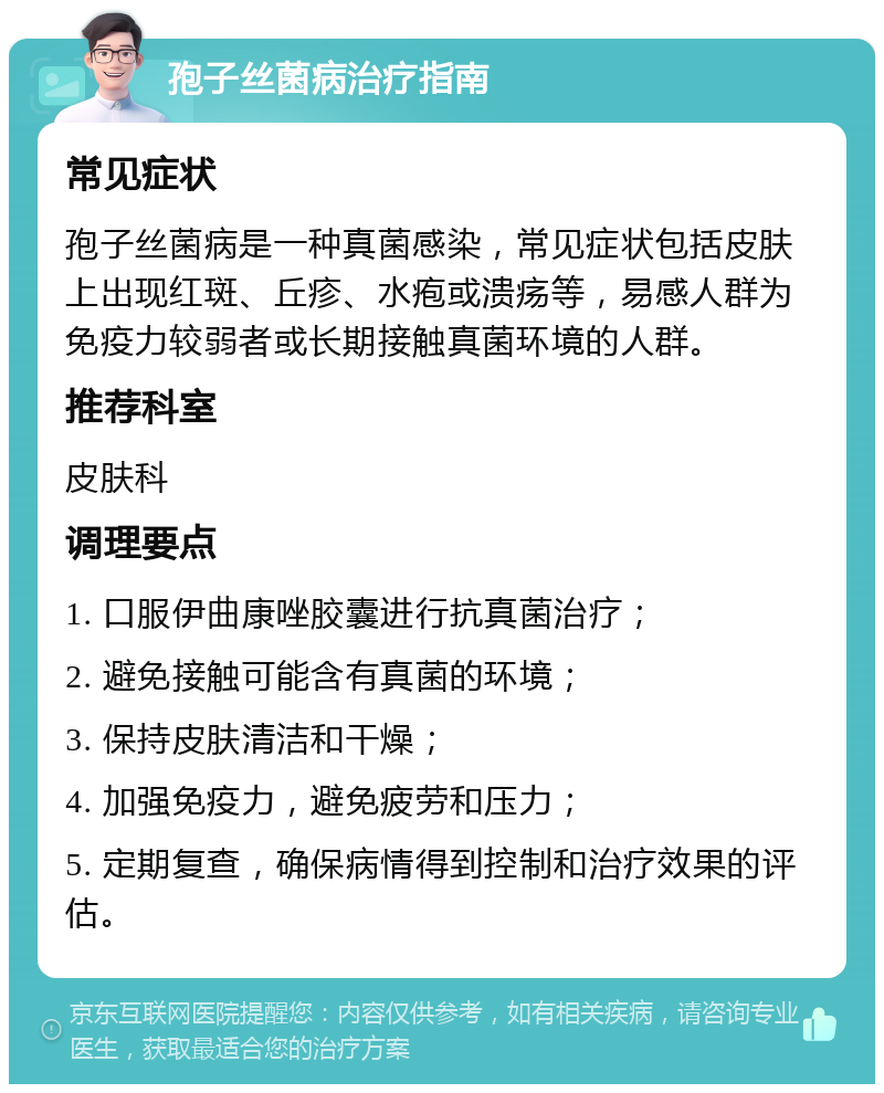 孢子丝菌病治疗指南 常见症状 孢子丝菌病是一种真菌感染，常见症状包括皮肤上出现红斑、丘疹、水疱或溃疡等，易感人群为免疫力较弱者或长期接触真菌环境的人群。 推荐科室 皮肤科 调理要点 1. 口服伊曲康唑胶囊进行抗真菌治疗； 2. 避免接触可能含有真菌的环境； 3. 保持皮肤清洁和干燥； 4. 加强免疫力，避免疲劳和压力； 5. 定期复查，确保病情得到控制和治疗效果的评估。