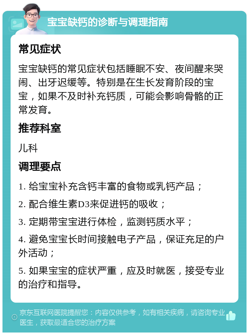 宝宝缺钙的诊断与调理指南 常见症状 宝宝缺钙的常见症状包括睡眠不安、夜间醒来哭闹、出牙迟缓等。特别是在生长发育阶段的宝宝，如果不及时补充钙质，可能会影响骨骼的正常发育。 推荐科室 儿科 调理要点 1. 给宝宝补充含钙丰富的食物或乳钙产品； 2. 配合维生素D3来促进钙的吸收； 3. 定期带宝宝进行体检，监测钙质水平； 4. 避免宝宝长时间接触电子产品，保证充足的户外活动； 5. 如果宝宝的症状严重，应及时就医，接受专业的治疗和指导。