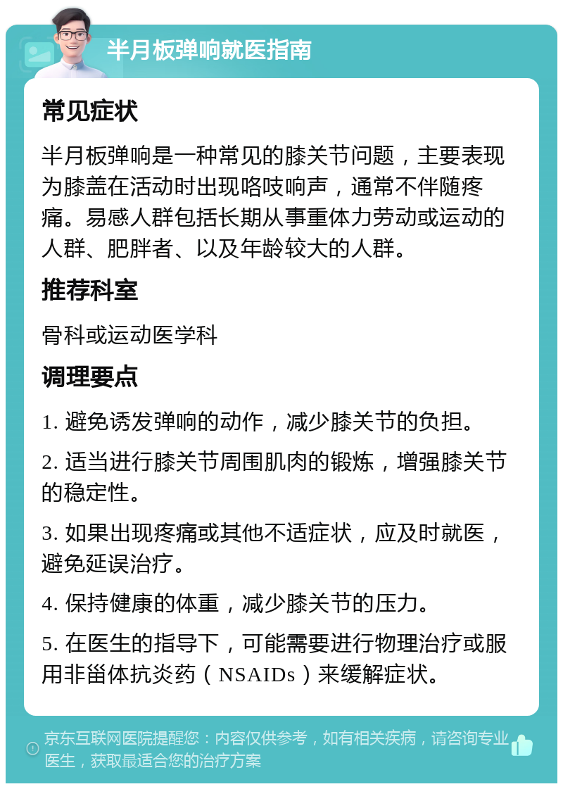 半月板弹响就医指南 常见症状 半月板弹响是一种常见的膝关节问题，主要表现为膝盖在活动时出现咯吱响声，通常不伴随疼痛。易感人群包括长期从事重体力劳动或运动的人群、肥胖者、以及年龄较大的人群。 推荐科室 骨科或运动医学科 调理要点 1. 避免诱发弹响的动作，减少膝关节的负担。 2. 适当进行膝关节周围肌肉的锻炼，增强膝关节的稳定性。 3. 如果出现疼痛或其他不适症状，应及时就医，避免延误治疗。 4. 保持健康的体重，减少膝关节的压力。 5. 在医生的指导下，可能需要进行物理治疗或服用非甾体抗炎药（NSAIDs）来缓解症状。