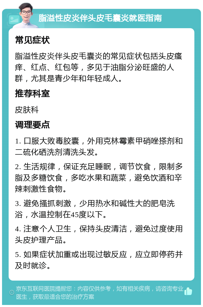 脂溢性皮炎伴头皮毛囊炎就医指南 常见症状 脂溢性皮炎伴头皮毛囊炎的常见症状包括头皮瘙痒、红点、红包等，多见于油脂分泌旺盛的人群，尤其是青少年和年轻成人。 推荐科室 皮肤科 调理要点 1. 口服大败毒胶囊，外用克林霉素甲硝唑搽剂和二硫化硒洗剂清洗头发。 2. 生活规律，保证充足睡眠，调节饮食，限制多脂及多糖饮食，多吃水果和蔬菜，避免饮酒和辛辣刺激性食物。 3. 避免搔抓刺激，少用热水和碱性大的肥皂洗浴，水温控制在45度以下。 4. 注意个人卫生，保持头皮清洁，避免过度使用头皮护理产品。 5. 如果症状加重或出现过敏反应，应立即停药并及时就诊。