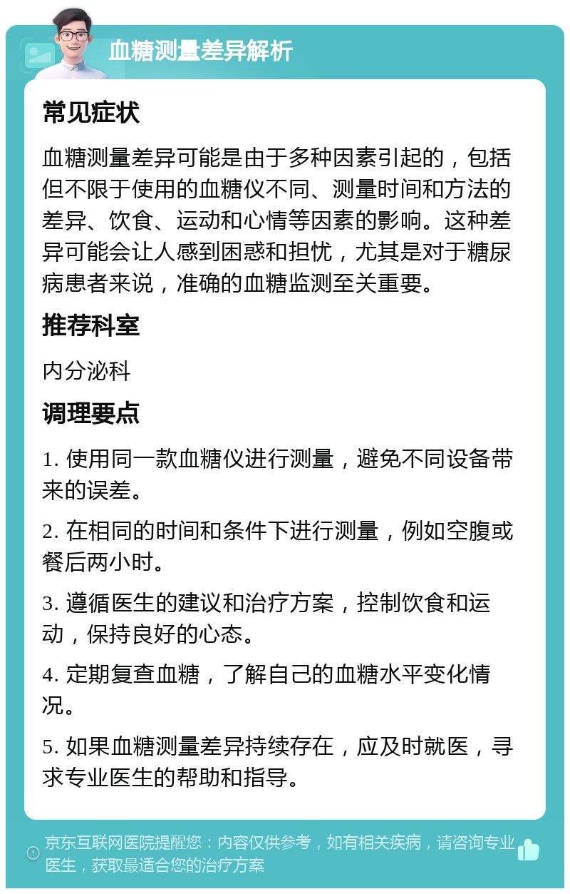 血糖测量差异解析 常见症状 血糖测量差异可能是由于多种因素引起的，包括但不限于使用的血糖仪不同、测量时间和方法的差异、饮食、运动和心情等因素的影响。这种差异可能会让人感到困惑和担忧，尤其是对于糖尿病患者来说，准确的血糖监测至关重要。 推荐科室 内分泌科 调理要点 1. 使用同一款血糖仪进行测量，避免不同设备带来的误差。 2. 在相同的时间和条件下进行测量，例如空腹或餐后两小时。 3. 遵循医生的建议和治疗方案，控制饮食和运动，保持良好的心态。 4. 定期复查血糖，了解自己的血糖水平变化情况。 5. 如果血糖测量差异持续存在，应及时就医，寻求专业医生的帮助和指导。