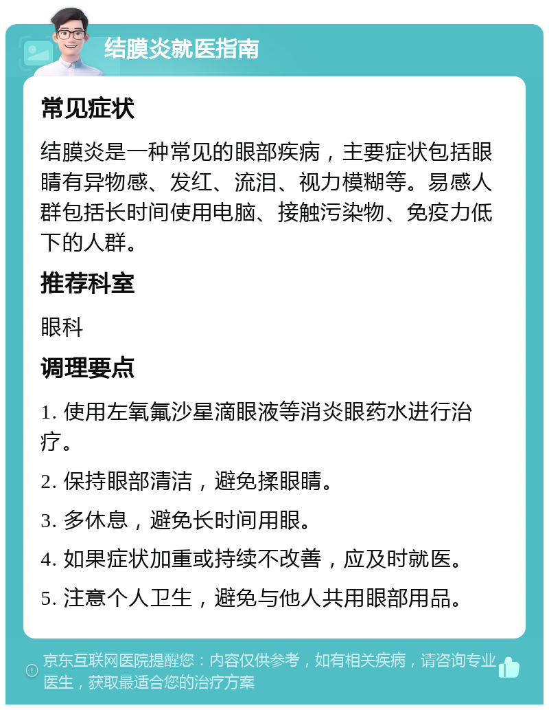 结膜炎就医指南 常见症状 结膜炎是一种常见的眼部疾病，主要症状包括眼睛有异物感、发红、流泪、视力模糊等。易感人群包括长时间使用电脑、接触污染物、免疫力低下的人群。 推荐科室 眼科 调理要点 1. 使用左氧氟沙星滴眼液等消炎眼药水进行治疗。 2. 保持眼部清洁，避免揉眼睛。 3. 多休息，避免长时间用眼。 4. 如果症状加重或持续不改善，应及时就医。 5. 注意个人卫生，避免与他人共用眼部用品。