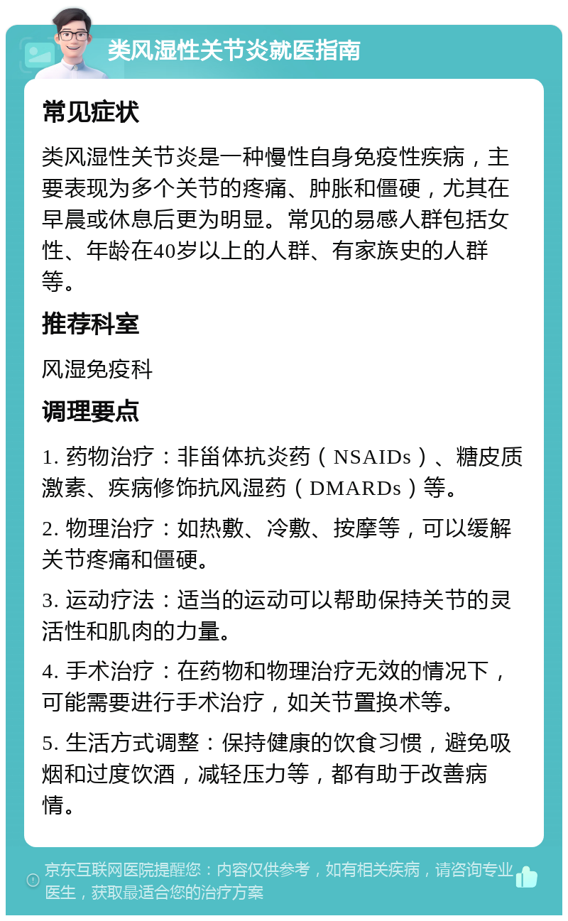 类风湿性关节炎就医指南 常见症状 类风湿性关节炎是一种慢性自身免疫性疾病，主要表现为多个关节的疼痛、肿胀和僵硬，尤其在早晨或休息后更为明显。常见的易感人群包括女性、年龄在40岁以上的人群、有家族史的人群等。 推荐科室 风湿免疫科 调理要点 1. 药物治疗：非甾体抗炎药（NSAIDs）、糖皮质激素、疾病修饰抗风湿药（DMARDs）等。 2. 物理治疗：如热敷、冷敷、按摩等，可以缓解关节疼痛和僵硬。 3. 运动疗法：适当的运动可以帮助保持关节的灵活性和肌肉的力量。 4. 手术治疗：在药物和物理治疗无效的情况下，可能需要进行手术治疗，如关节置换术等。 5. 生活方式调整：保持健康的饮食习惯，避免吸烟和过度饮酒，减轻压力等，都有助于改善病情。