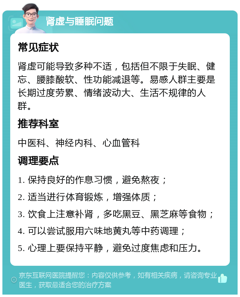 肾虚与睡眠问题 常见症状 肾虚可能导致多种不适，包括但不限于失眠、健忘、腰膝酸软、性功能减退等。易感人群主要是长期过度劳累、情绪波动大、生活不规律的人群。 推荐科室 中医科、神经内科、心血管科 调理要点 1. 保持良好的作息习惯，避免熬夜； 2. 适当进行体育锻炼，增强体质； 3. 饮食上注意补肾，多吃黑豆、黑芝麻等食物； 4. 可以尝试服用六味地黄丸等中药调理； 5. 心理上要保持平静，避免过度焦虑和压力。