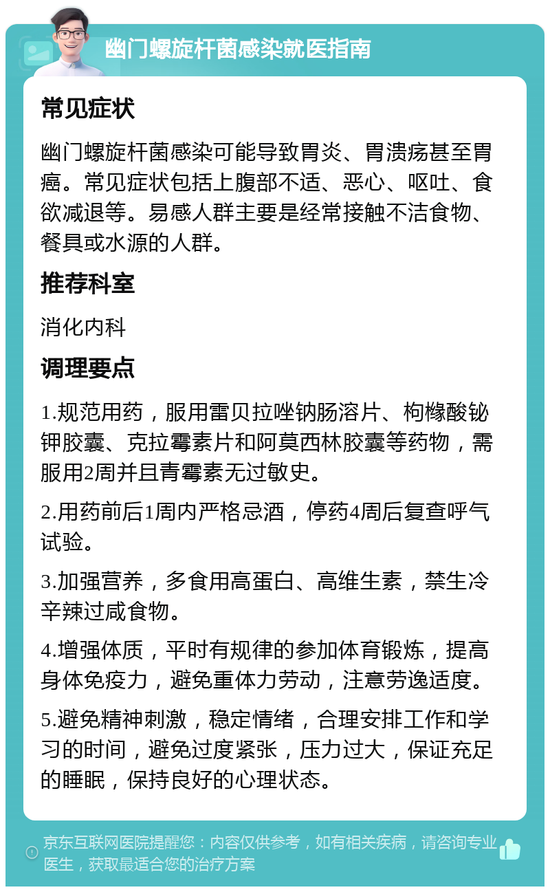 幽门螺旋杆菌感染就医指南 常见症状 幽门螺旋杆菌感染可能导致胃炎、胃溃疡甚至胃癌。常见症状包括上腹部不适、恶心、呕吐、食欲减退等。易感人群主要是经常接触不洁食物、餐具或水源的人群。 推荐科室 消化内科 调理要点 1.规范用药，服用雷贝拉唑钠肠溶片、枸橼酸铋钾胶囊、克拉霉素片和阿莫西林胶囊等药物，需服用2周并且青霉素无过敏史。 2.用药前后1周内严格忌酒，停药4周后复查呼气试验。 3.加强营养，多食用高蛋白、高维生素，禁生冷辛辣过咸食物。 4.增强体质，平时有规律的参加体育锻炼，提高身体免疫力，避免重体力劳动，注意劳逸适度。 5.避免精神刺激，稳定情绪，合理安排工作和学习的时间，避免过度紧张，压力过大，保证充足的睡眠，保持良好的心理状态。