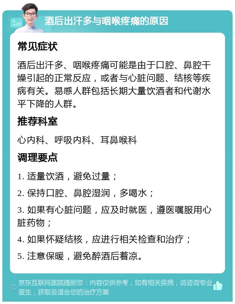 酒后出汗多与咽喉疼痛的原因 常见症状 酒后出汗多、咽喉疼痛可能是由于口腔、鼻腔干燥引起的正常反应，或者与心脏问题、结核等疾病有关。易感人群包括长期大量饮酒者和代谢水平下降的人群。 推荐科室 心内科、呼吸内科、耳鼻喉科 调理要点 1. 适量饮酒，避免过量； 2. 保持口腔、鼻腔湿润，多喝水； 3. 如果有心脏问题，应及时就医，遵医嘱服用心脏药物； 4. 如果怀疑结核，应进行相关检查和治疗； 5. 注意保暖，避免醉酒后着凉。