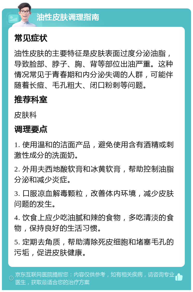 油性皮肤调理指南 常见症状 油性皮肤的主要特征是皮肤表面过度分泌油脂，导致脸部、脖子、胸、背等部位出油严重。这种情况常见于青春期和内分泌失调的人群，可能伴随着长痘、毛孔粗大、闭口粉刺等问题。 推荐科室 皮肤科 调理要点 1. 使用温和的洁面产品，避免使用含有酒精或刺激性成分的洗面奶。 2. 外用夫西地酸软膏和冰黄软膏，帮助控制油脂分泌和减少炎症。 3. 口服凉血解毒颗粒，改善体内环境，减少皮肤问题的发生。 4. 饮食上应少吃油腻和辣的食物，多吃清淡的食物，保持良好的生活习惯。 5. 定期去角质，帮助清除死皮细胞和堵塞毛孔的污垢，促进皮肤健康。