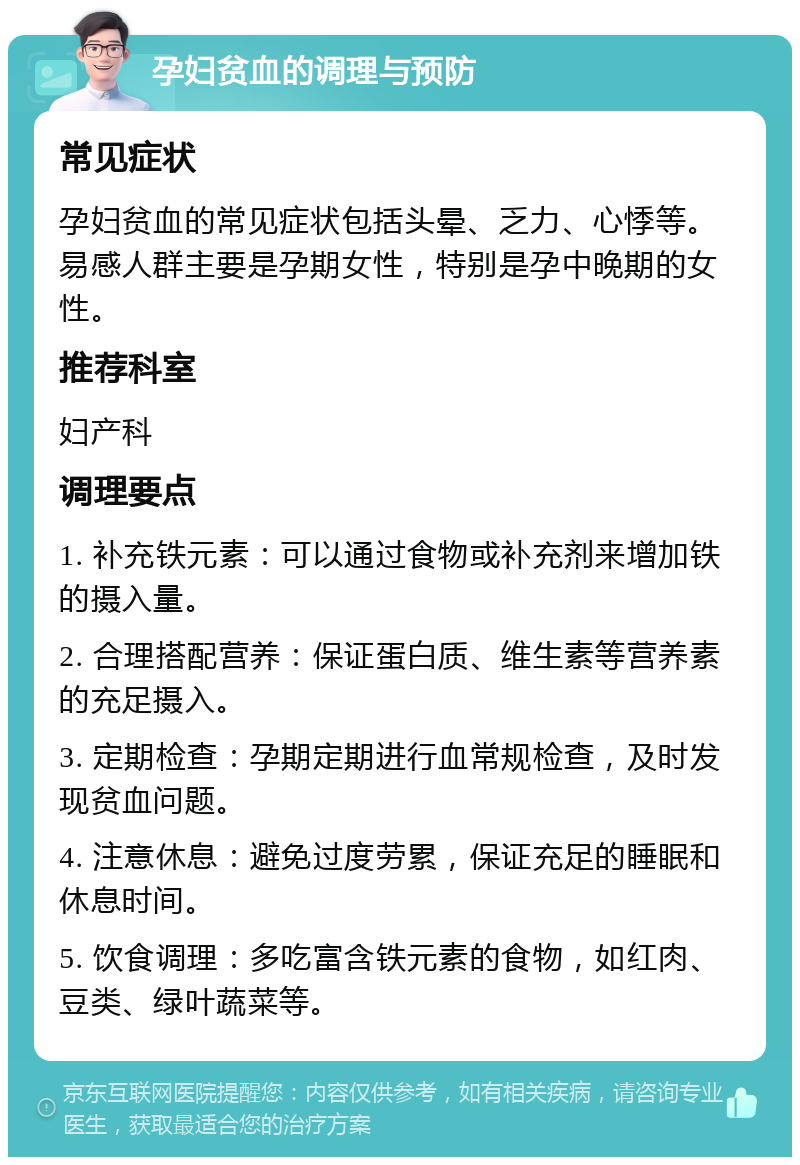 孕妇贫血的调理与预防 常见症状 孕妇贫血的常见症状包括头晕、乏力、心悸等。易感人群主要是孕期女性，特别是孕中晚期的女性。 推荐科室 妇产科 调理要点 1. 补充铁元素：可以通过食物或补充剂来增加铁的摄入量。 2. 合理搭配营养：保证蛋白质、维生素等营养素的充足摄入。 3. 定期检查：孕期定期进行血常规检查，及时发现贫血问题。 4. 注意休息：避免过度劳累，保证充足的睡眠和休息时间。 5. 饮食调理：多吃富含铁元素的食物，如红肉、豆类、绿叶蔬菜等。