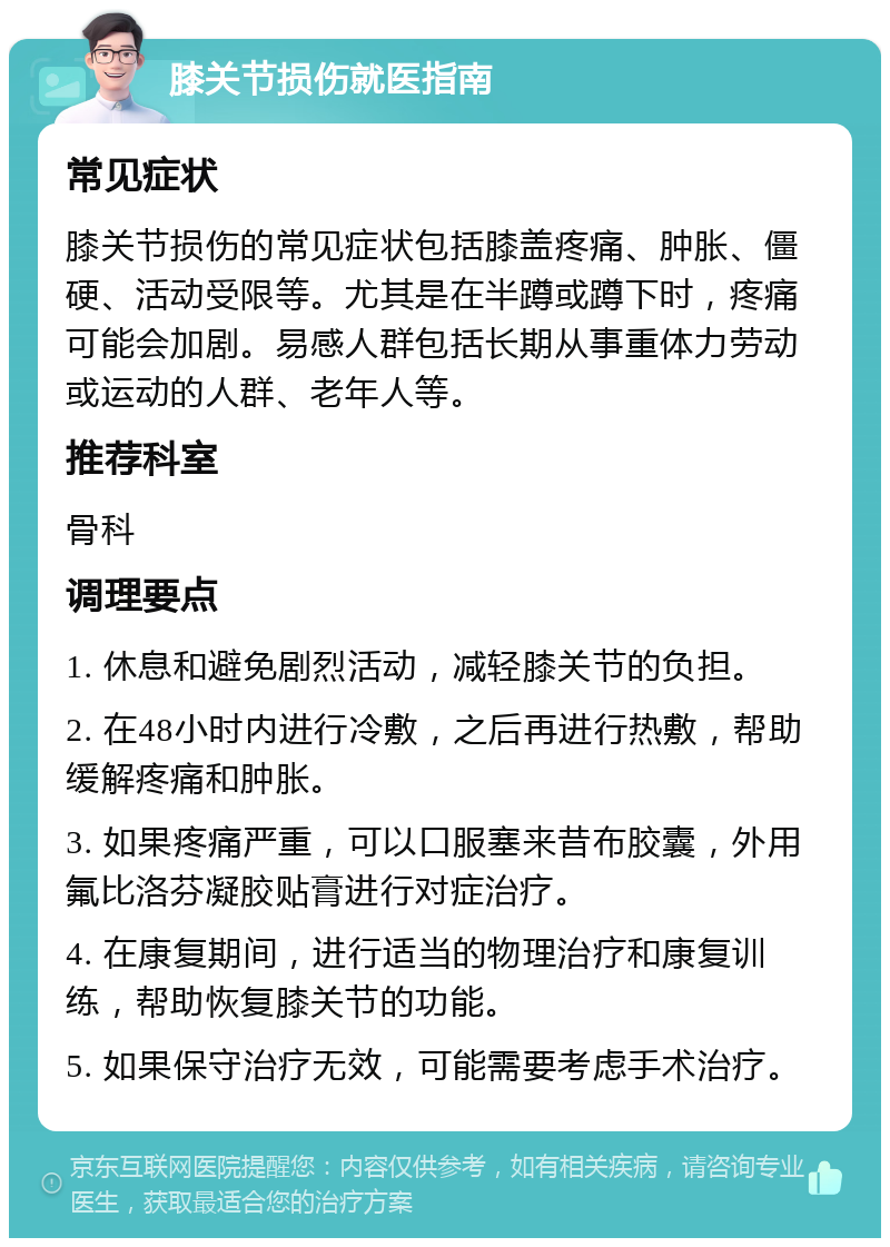 膝关节损伤就医指南 常见症状 膝关节损伤的常见症状包括膝盖疼痛、肿胀、僵硬、活动受限等。尤其是在半蹲或蹲下时，疼痛可能会加剧。易感人群包括长期从事重体力劳动或运动的人群、老年人等。 推荐科室 骨科 调理要点 1. 休息和避免剧烈活动，减轻膝关节的负担。 2. 在48小时内进行冷敷，之后再进行热敷，帮助缓解疼痛和肿胀。 3. 如果疼痛严重，可以口服塞来昔布胶囊，外用氟比洛芬凝胶贴膏进行对症治疗。 4. 在康复期间，进行适当的物理治疗和康复训练，帮助恢复膝关节的功能。 5. 如果保守治疗无效，可能需要考虑手术治疗。