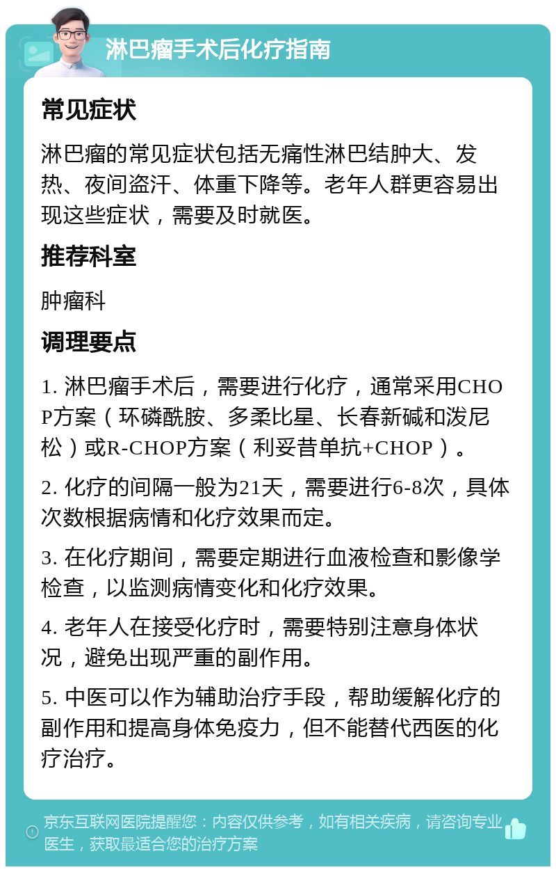 淋巴瘤手术后化疗指南 常见症状 淋巴瘤的常见症状包括无痛性淋巴结肿大、发热、夜间盗汗、体重下降等。老年人群更容易出现这些症状，需要及时就医。 推荐科室 肿瘤科 调理要点 1. 淋巴瘤手术后，需要进行化疗，通常采用CHOP方案（环磷酰胺、多柔比星、长春新碱和泼尼松）或R-CHOP方案（利妥昔单抗+CHOP）。 2. 化疗的间隔一般为21天，需要进行6-8次，具体次数根据病情和化疗效果而定。 3. 在化疗期间，需要定期进行血液检查和影像学检查，以监测病情变化和化疗效果。 4. 老年人在接受化疗时，需要特别注意身体状况，避免出现严重的副作用。 5. 中医可以作为辅助治疗手段，帮助缓解化疗的副作用和提高身体免疫力，但不能替代西医的化疗治疗。