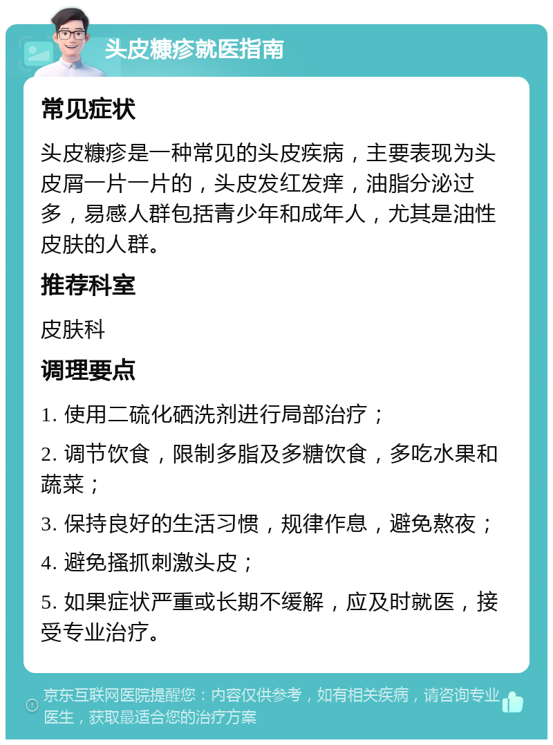 头皮糠疹就医指南 常见症状 头皮糠疹是一种常见的头皮疾病，主要表现为头皮屑一片一片的，头皮发红发痒，油脂分泌过多，易感人群包括青少年和成年人，尤其是油性皮肤的人群。 推荐科室 皮肤科 调理要点 1. 使用二硫化硒洗剂进行局部治疗； 2. 调节饮食，限制多脂及多糖饮食，多吃水果和蔬菜； 3. 保持良好的生活习惯，规律作息，避免熬夜； 4. 避免搔抓刺激头皮； 5. 如果症状严重或长期不缓解，应及时就医，接受专业治疗。