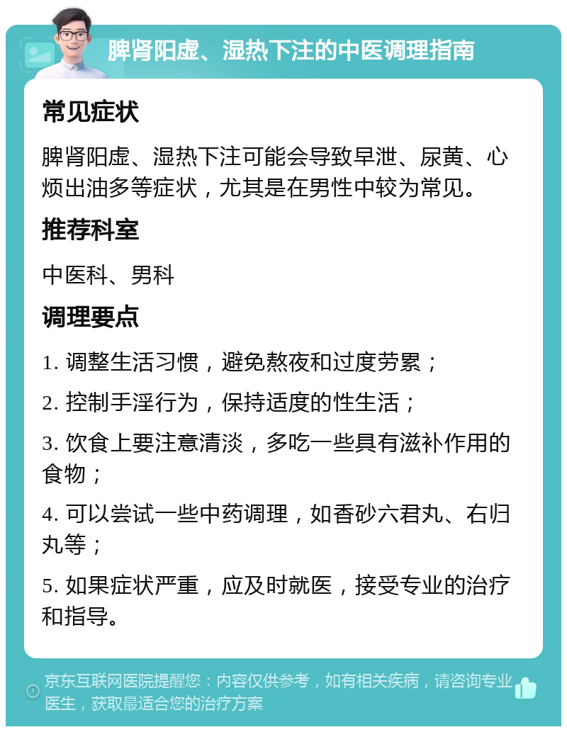 脾肾阳虚、湿热下注的中医调理指南 常见症状 脾肾阳虚、湿热下注可能会导致早泄、尿黄、心烦出油多等症状，尤其是在男性中较为常见。 推荐科室 中医科、男科 调理要点 1. 调整生活习惯，避免熬夜和过度劳累； 2. 控制手淫行为，保持适度的性生活； 3. 饮食上要注意清淡，多吃一些具有滋补作用的食物； 4. 可以尝试一些中药调理，如香砂六君丸、右归丸等； 5. 如果症状严重，应及时就医，接受专业的治疗和指导。