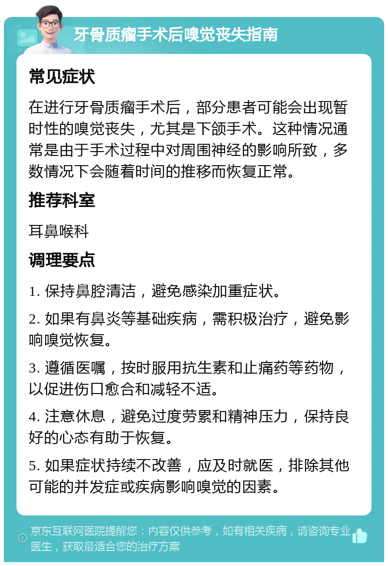 牙骨质瘤手术后嗅觉丧失指南 常见症状 在进行牙骨质瘤手术后，部分患者可能会出现暂时性的嗅觉丧失，尤其是下颌手术。这种情况通常是由于手术过程中对周围神经的影响所致，多数情况下会随着时间的推移而恢复正常。 推荐科室 耳鼻喉科 调理要点 1. 保持鼻腔清洁，避免感染加重症状。 2. 如果有鼻炎等基础疾病，需积极治疗，避免影响嗅觉恢复。 3. 遵循医嘱，按时服用抗生素和止痛药等药物，以促进伤口愈合和减轻不适。 4. 注意休息，避免过度劳累和精神压力，保持良好的心态有助于恢复。 5. 如果症状持续不改善，应及时就医，排除其他可能的并发症或疾病影响嗅觉的因素。