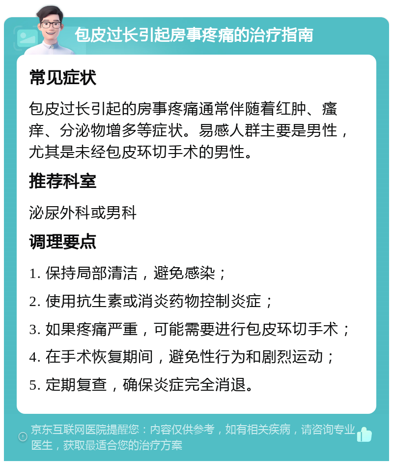 包皮过长引起房事疼痛的治疗指南 常见症状 包皮过长引起的房事疼痛通常伴随着红肿、瘙痒、分泌物增多等症状。易感人群主要是男性，尤其是未经包皮环切手术的男性。 推荐科室 泌尿外科或男科 调理要点 1. 保持局部清洁，避免感染； 2. 使用抗生素或消炎药物控制炎症； 3. 如果疼痛严重，可能需要进行包皮环切手术； 4. 在手术恢复期间，避免性行为和剧烈运动； 5. 定期复查，确保炎症完全消退。