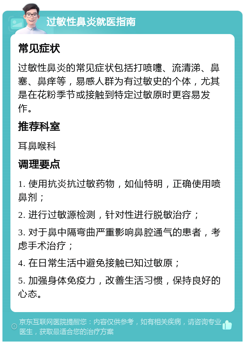 过敏性鼻炎就医指南 常见症状 过敏性鼻炎的常见症状包括打喷嚏、流清涕、鼻塞、鼻痒等，易感人群为有过敏史的个体，尤其是在花粉季节或接触到特定过敏原时更容易发作。 推荐科室 耳鼻喉科 调理要点 1. 使用抗炎抗过敏药物，如仙特明，正确使用喷鼻剂； 2. 进行过敏源检测，针对性进行脱敏治疗； 3. 对于鼻中隔弯曲严重影响鼻腔通气的患者，考虑手术治疗； 4. 在日常生活中避免接触已知过敏原； 5. 加强身体免疫力，改善生活习惯，保持良好的心态。