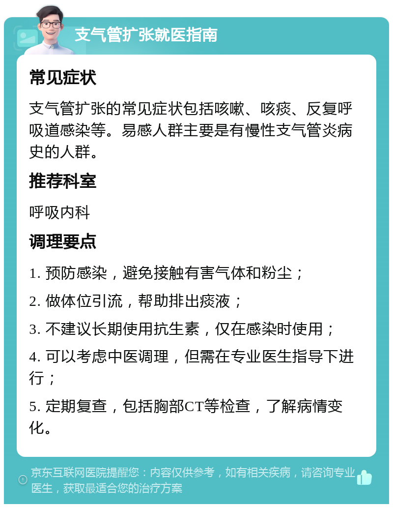 支气管扩张就医指南 常见症状 支气管扩张的常见症状包括咳嗽、咳痰、反复呼吸道感染等。易感人群主要是有慢性支气管炎病史的人群。 推荐科室 呼吸内科 调理要点 1. 预防感染，避免接触有害气体和粉尘； 2. 做体位引流，帮助排出痰液； 3. 不建议长期使用抗生素，仅在感染时使用； 4. 可以考虑中医调理，但需在专业医生指导下进行； 5. 定期复查，包括胸部CT等检查，了解病情变化。