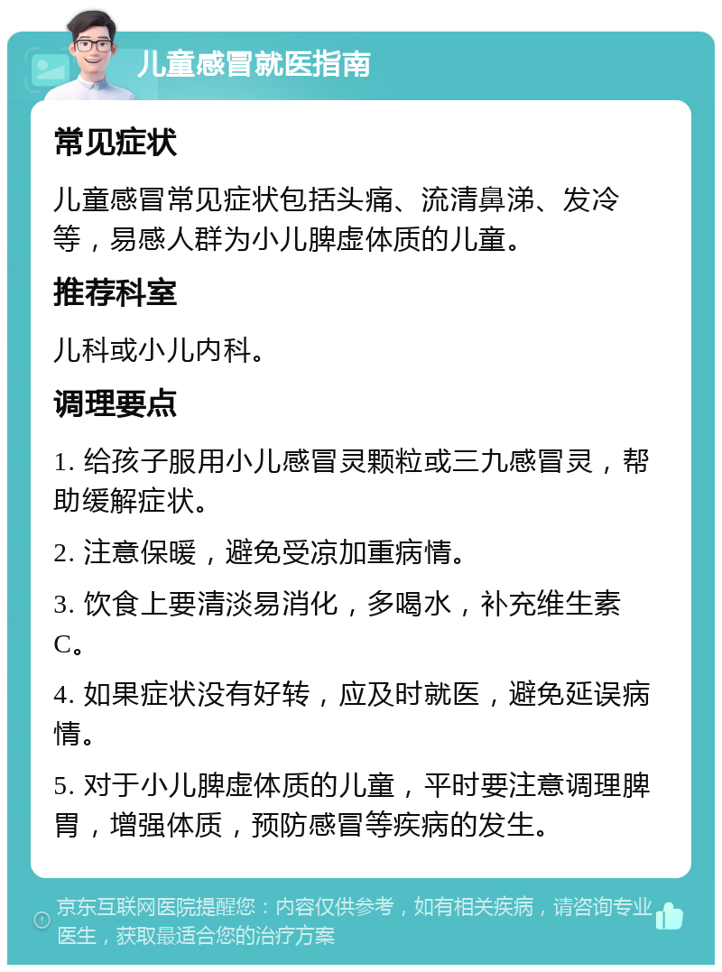 儿童感冒就医指南 常见症状 儿童感冒常见症状包括头痛、流清鼻涕、发冷等，易感人群为小儿脾虚体质的儿童。 推荐科室 儿科或小儿内科。 调理要点 1. 给孩子服用小儿感冒灵颗粒或三九感冒灵，帮助缓解症状。 2. 注意保暖，避免受凉加重病情。 3. 饮食上要清淡易消化，多喝水，补充维生素C。 4. 如果症状没有好转，应及时就医，避免延误病情。 5. 对于小儿脾虚体质的儿童，平时要注意调理脾胃，增强体质，预防感冒等疾病的发生。