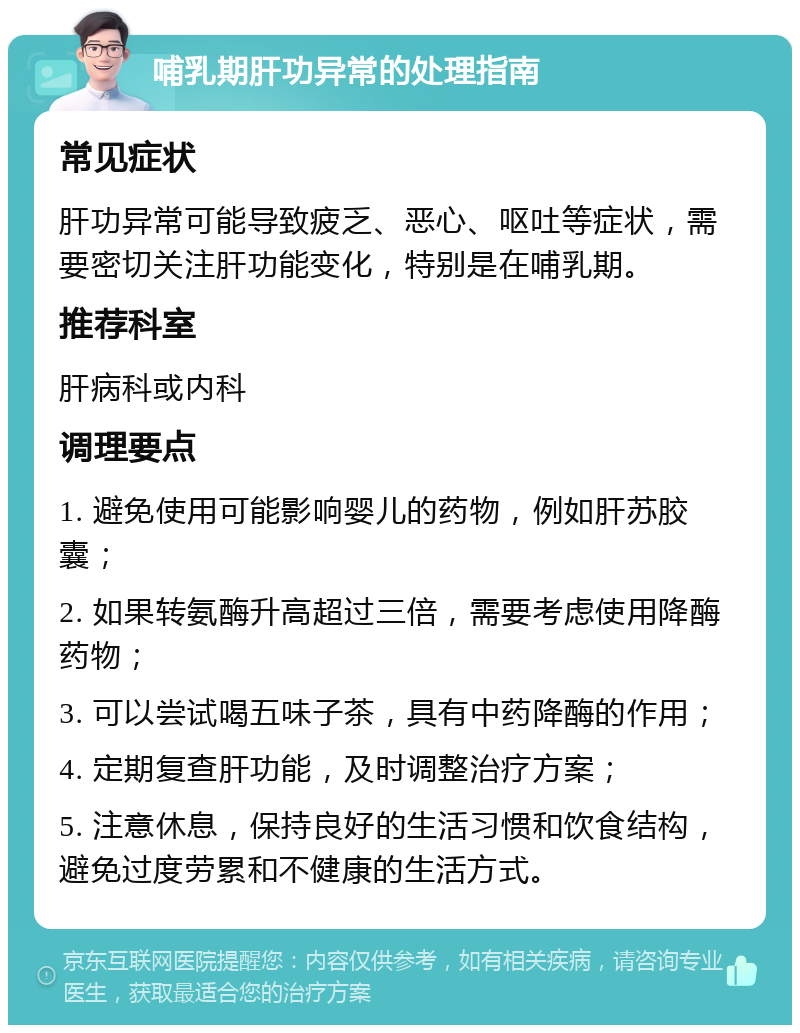 哺乳期肝功异常的处理指南 常见症状 肝功异常可能导致疲乏、恶心、呕吐等症状，需要密切关注肝功能变化，特别是在哺乳期。 推荐科室 肝病科或内科 调理要点 1. 避免使用可能影响婴儿的药物，例如肝苏胶囊； 2. 如果转氨酶升高超过三倍，需要考虑使用降酶药物； 3. 可以尝试喝五味子茶，具有中药降酶的作用； 4. 定期复查肝功能，及时调整治疗方案； 5. 注意休息，保持良好的生活习惯和饮食结构，避免过度劳累和不健康的生活方式。