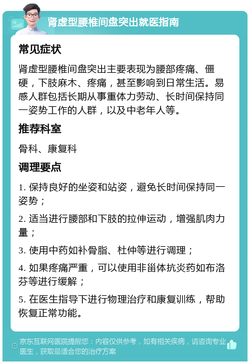 肾虚型腰椎间盘突出就医指南 常见症状 肾虚型腰椎间盘突出主要表现为腰部疼痛、僵硬，下肢麻木、疼痛，甚至影响到日常生活。易感人群包括长期从事重体力劳动、长时间保持同一姿势工作的人群，以及中老年人等。 推荐科室 骨科、康复科 调理要点 1. 保持良好的坐姿和站姿，避免长时间保持同一姿势； 2. 适当进行腰部和下肢的拉伸运动，增强肌肉力量； 3. 使用中药如补骨脂、杜仲等进行调理； 4. 如果疼痛严重，可以使用非甾体抗炎药如布洛芬等进行缓解； 5. 在医生指导下进行物理治疗和康复训练，帮助恢复正常功能。