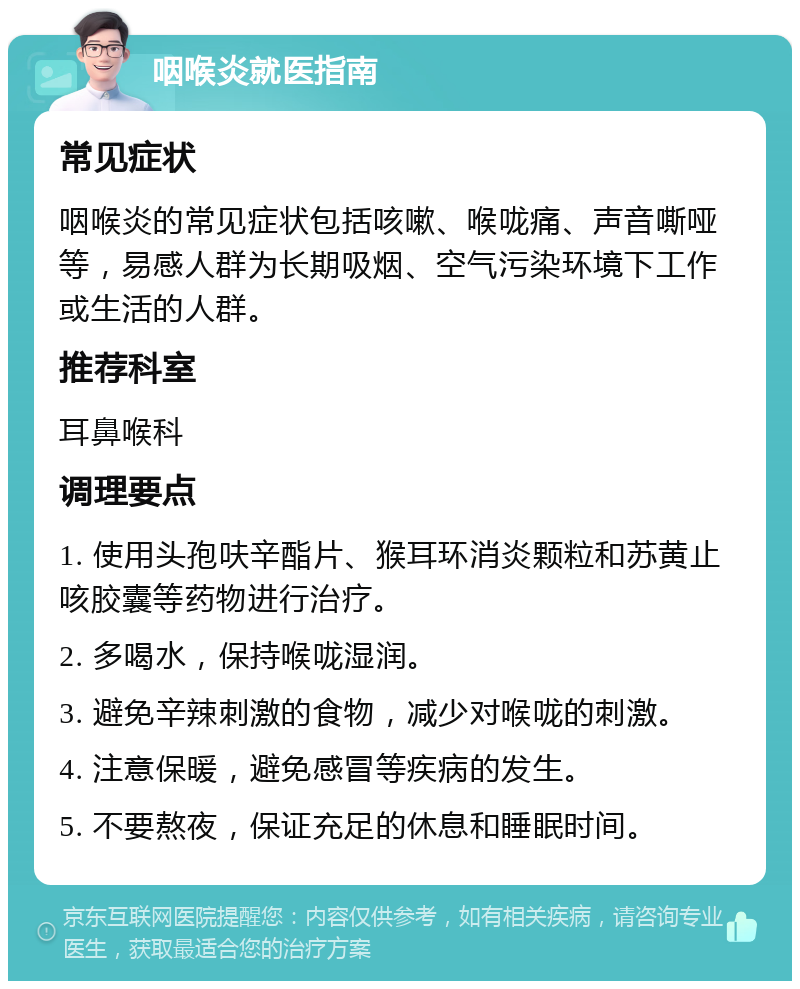 咽喉炎就医指南 常见症状 咽喉炎的常见症状包括咳嗽、喉咙痛、声音嘶哑等，易感人群为长期吸烟、空气污染环境下工作或生活的人群。 推荐科室 耳鼻喉科 调理要点 1. 使用头孢呋辛酯片、猴耳环消炎颗粒和苏黄止咳胶囊等药物进行治疗。 2. 多喝水，保持喉咙湿润。 3. 避免辛辣刺激的食物，减少对喉咙的刺激。 4. 注意保暖，避免感冒等疾病的发生。 5. 不要熬夜，保证充足的休息和睡眠时间。