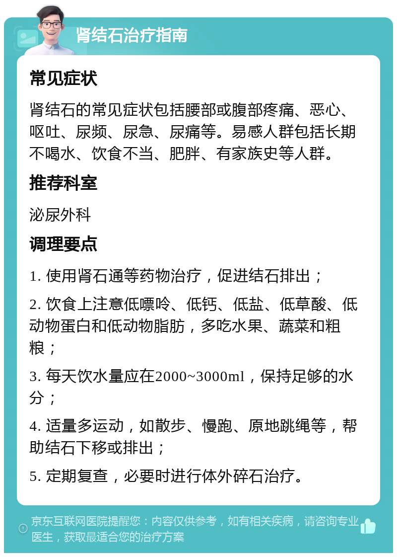 肾结石治疗指南 常见症状 肾结石的常见症状包括腰部或腹部疼痛、恶心、呕吐、尿频、尿急、尿痛等。易感人群包括长期不喝水、饮食不当、肥胖、有家族史等人群。 推荐科室 泌尿外科 调理要点 1. 使用肾石通等药物治疗，促进结石排出； 2. 饮食上注意低嘌呤、低钙、低盐、低草酸、低动物蛋白和低动物脂肪，多吃水果、蔬菜和粗粮； 3. 每天饮水量应在2000~3000ml，保持足够的水分； 4. 适量多运动，如散步、慢跑、原地跳绳等，帮助结石下移或排出； 5. 定期复查，必要时进行体外碎石治疗。