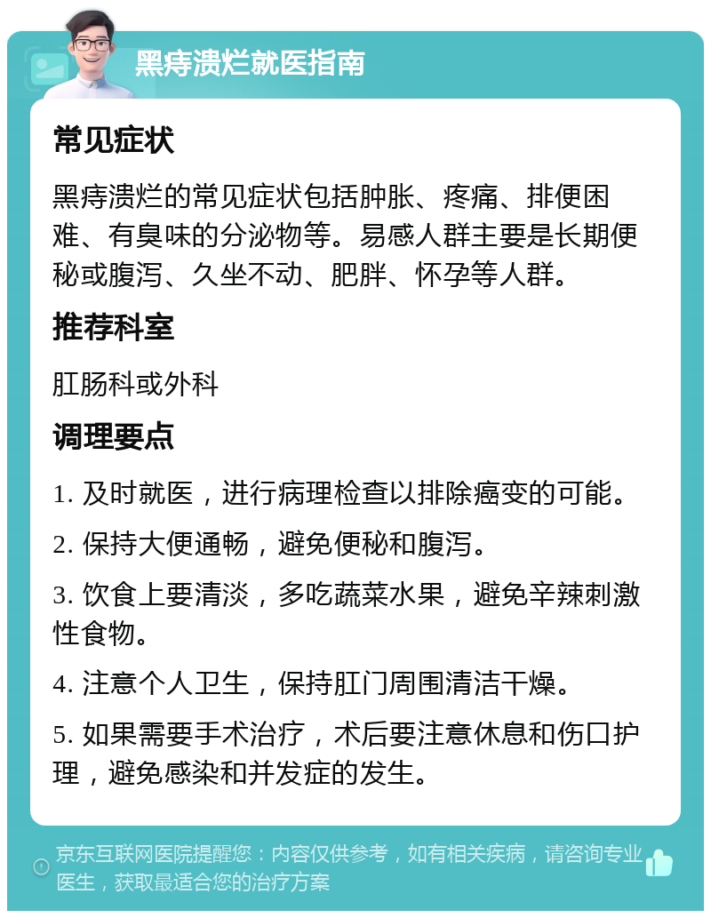 黑痔溃烂就医指南 常见症状 黑痔溃烂的常见症状包括肿胀、疼痛、排便困难、有臭味的分泌物等。易感人群主要是长期便秘或腹泻、久坐不动、肥胖、怀孕等人群。 推荐科室 肛肠科或外科 调理要点 1. 及时就医，进行病理检查以排除癌变的可能。 2. 保持大便通畅，避免便秘和腹泻。 3. 饮食上要清淡，多吃蔬菜水果，避免辛辣刺激性食物。 4. 注意个人卫生，保持肛门周围清洁干燥。 5. 如果需要手术治疗，术后要注意休息和伤口护理，避免感染和并发症的发生。