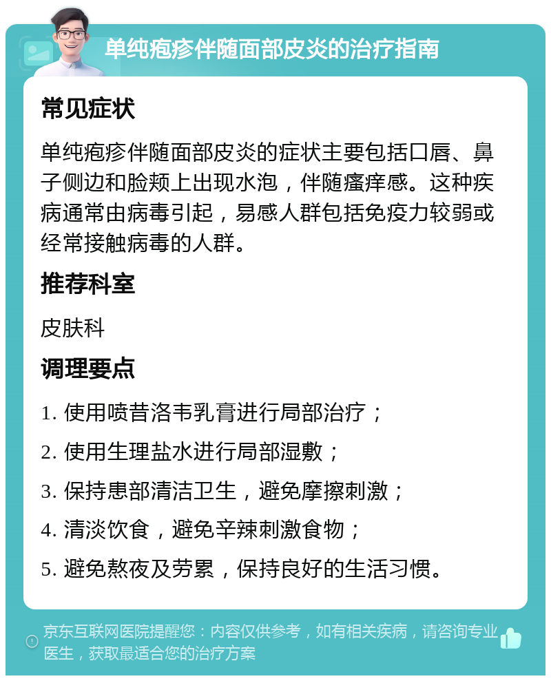 单纯疱疹伴随面部皮炎的治疗指南 常见症状 单纯疱疹伴随面部皮炎的症状主要包括口唇、鼻子侧边和脸颊上出现水泡，伴随瘙痒感。这种疾病通常由病毒引起，易感人群包括免疫力较弱或经常接触病毒的人群。 推荐科室 皮肤科 调理要点 1. 使用喷昔洛韦乳膏进行局部治疗； 2. 使用生理盐水进行局部湿敷； 3. 保持患部清洁卫生，避免摩擦刺激； 4. 清淡饮食，避免辛辣刺激食物； 5. 避免熬夜及劳累，保持良好的生活习惯。