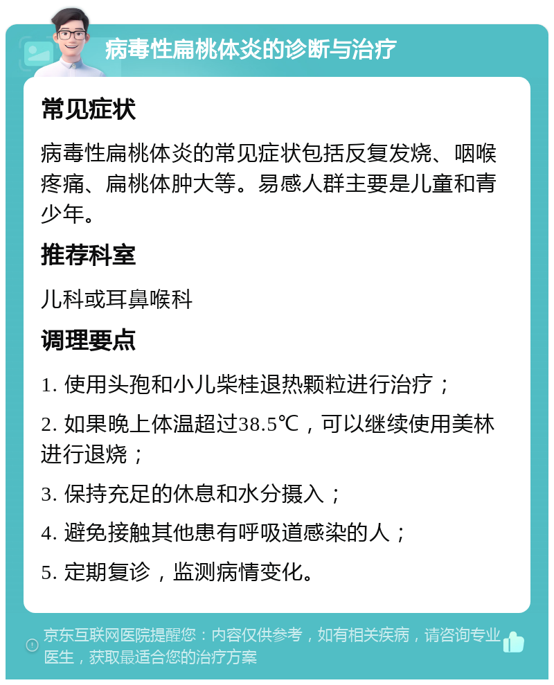 病毒性扁桃体炎的诊断与治疗 常见症状 病毒性扁桃体炎的常见症状包括反复发烧、咽喉疼痛、扁桃体肿大等。易感人群主要是儿童和青少年。 推荐科室 儿科或耳鼻喉科 调理要点 1. 使用头孢和小儿柴桂退热颗粒进行治疗； 2. 如果晚上体温超过38.5℃，可以继续使用美林进行退烧； 3. 保持充足的休息和水分摄入； 4. 避免接触其他患有呼吸道感染的人； 5. 定期复诊，监测病情变化。