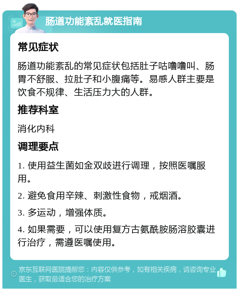 肠道功能紊乱就医指南 常见症状 肠道功能紊乱的常见症状包括肚子咕噜噜叫、肠胃不舒服、拉肚子和小腹痛等。易感人群主要是饮食不规律、生活压力大的人群。 推荐科室 消化内科 调理要点 1. 使用益生菌如金双歧进行调理，按照医嘱服用。 2. 避免食用辛辣、刺激性食物，戒烟酒。 3. 多运动，增强体质。 4. 如果需要，可以使用复方古氨酰胺肠溶胶囊进行治疗，需遵医嘱使用。