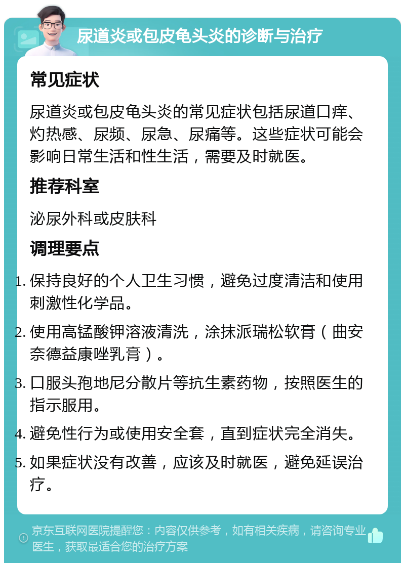 尿道炎或包皮龟头炎的诊断与治疗 常见症状 尿道炎或包皮龟头炎的常见症状包括尿道口痒、灼热感、尿频、尿急、尿痛等。这些症状可能会影响日常生活和性生活，需要及时就医。 推荐科室 泌尿外科或皮肤科 调理要点 保持良好的个人卫生习惯，避免过度清洁和使用刺激性化学品。 使用高锰酸钾溶液清洗，涂抹派瑞松软膏（曲安奈德益康唑乳膏）。 口服头孢地尼分散片等抗生素药物，按照医生的指示服用。 避免性行为或使用安全套，直到症状完全消失。 如果症状没有改善，应该及时就医，避免延误治疗。