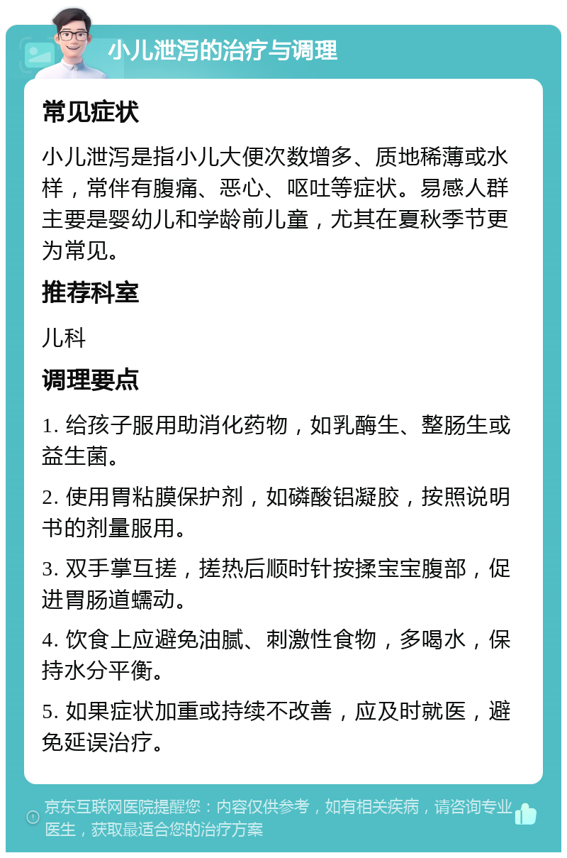 小儿泄泻的治疗与调理 常见症状 小儿泄泻是指小儿大便次数增多、质地稀薄或水样，常伴有腹痛、恶心、呕吐等症状。易感人群主要是婴幼儿和学龄前儿童，尤其在夏秋季节更为常见。 推荐科室 儿科 调理要点 1. 给孩子服用助消化药物，如乳酶生、整肠生或益生菌。 2. 使用胃粘膜保护剂，如磷酸铝凝胶，按照说明书的剂量服用。 3. 双手掌互搓，搓热后顺时针按揉宝宝腹部，促进胃肠道蠕动。 4. 饮食上应避免油腻、刺激性食物，多喝水，保持水分平衡。 5. 如果症状加重或持续不改善，应及时就医，避免延误治疗。