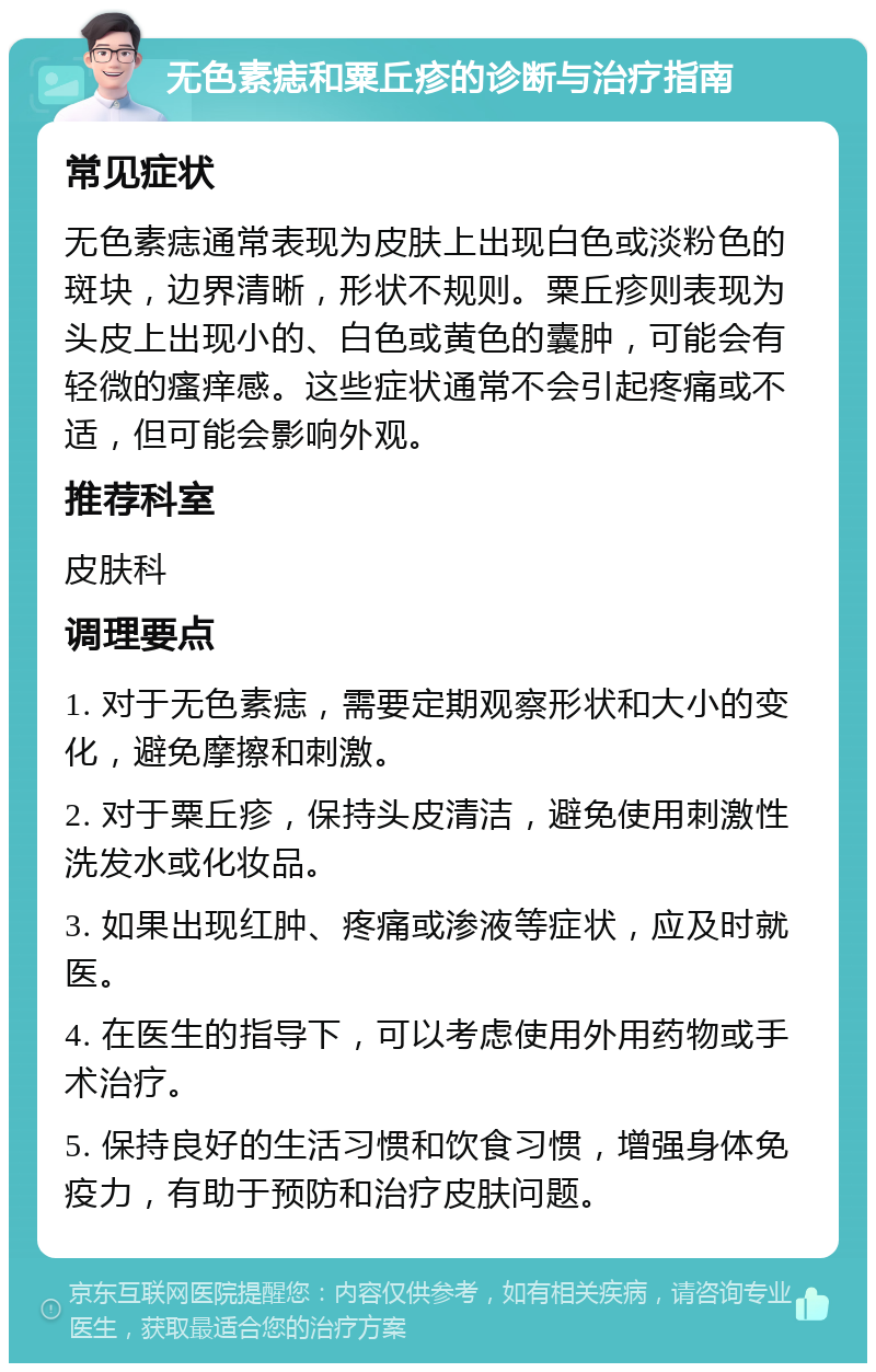 无色素痣和粟丘疹的诊断与治疗指南 常见症状 无色素痣通常表现为皮肤上出现白色或淡粉色的斑块，边界清晰，形状不规则。粟丘疹则表现为头皮上出现小的、白色或黄色的囊肿，可能会有轻微的瘙痒感。这些症状通常不会引起疼痛或不适，但可能会影响外观。 推荐科室 皮肤科 调理要点 1. 对于无色素痣，需要定期观察形状和大小的变化，避免摩擦和刺激。 2. 对于粟丘疹，保持头皮清洁，避免使用刺激性洗发水或化妆品。 3. 如果出现红肿、疼痛或渗液等症状，应及时就医。 4. 在医生的指导下，可以考虑使用外用药物或手术治疗。 5. 保持良好的生活习惯和饮食习惯，增强身体免疫力，有助于预防和治疗皮肤问题。