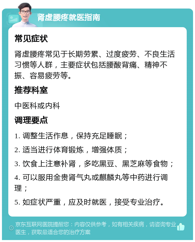 肾虚腰疼就医指南 常见症状 肾虚腰疼常见于长期劳累、过度疲劳、不良生活习惯等人群，主要症状包括腰酸背痛、精神不振、容易疲劳等。 推荐科室 中医科或内科 调理要点 1. 调整生活作息，保持充足睡眠； 2. 适当进行体育锻炼，增强体质； 3. 饮食上注意补肾，多吃黑豆、黑芝麻等食物； 4. 可以服用金贵肾气丸或麒麟丸等中药进行调理； 5. 如症状严重，应及时就医，接受专业治疗。