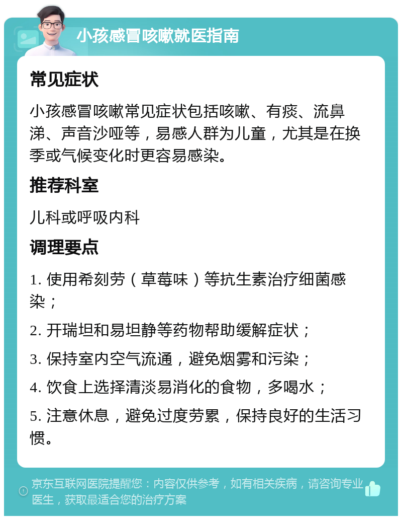 小孩感冒咳嗽就医指南 常见症状 小孩感冒咳嗽常见症状包括咳嗽、有痰、流鼻涕、声音沙哑等，易感人群为儿童，尤其是在换季或气候变化时更容易感染。 推荐科室 儿科或呼吸内科 调理要点 1. 使用希刻劳（草莓味）等抗生素治疗细菌感染； 2. 开瑞坦和易坦静等药物帮助缓解症状； 3. 保持室内空气流通，避免烟雾和污染； 4. 饮食上选择清淡易消化的食物，多喝水； 5. 注意休息，避免过度劳累，保持良好的生活习惯。