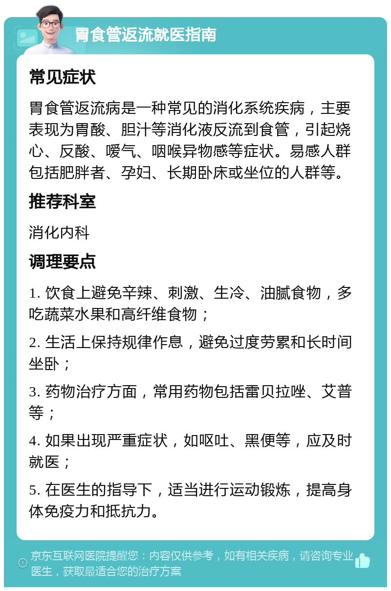 胃食管返流就医指南 常见症状 胃食管返流病是一种常见的消化系统疾病，主要表现为胃酸、胆汁等消化液反流到食管，引起烧心、反酸、嗳气、咽喉异物感等症状。易感人群包括肥胖者、孕妇、长期卧床或坐位的人群等。 推荐科室 消化内科 调理要点 1. 饮食上避免辛辣、刺激、生冷、油腻食物，多吃蔬菜水果和高纤维食物； 2. 生活上保持规律作息，避免过度劳累和长时间坐卧； 3. 药物治疗方面，常用药物包括雷贝拉唑、艾普等； 4. 如果出现严重症状，如呕吐、黑便等，应及时就医； 5. 在医生的指导下，适当进行运动锻炼，提高身体免疫力和抵抗力。