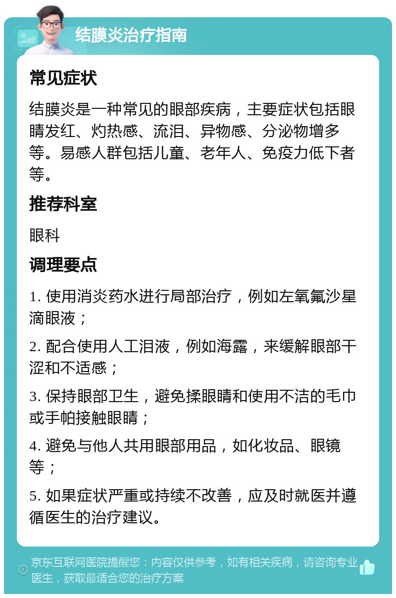 结膜炎治疗指南 常见症状 结膜炎是一种常见的眼部疾病，主要症状包括眼睛发红、灼热感、流泪、异物感、分泌物增多等。易感人群包括儿童、老年人、免疫力低下者等。 推荐科室 眼科 调理要点 1. 使用消炎药水进行局部治疗，例如左氧氟沙星滴眼液； 2. 配合使用人工泪液，例如海露，来缓解眼部干涩和不适感； 3. 保持眼部卫生，避免揉眼睛和使用不洁的毛巾或手帕接触眼睛； 4. 避免与他人共用眼部用品，如化妆品、眼镜等； 5. 如果症状严重或持续不改善，应及时就医并遵循医生的治疗建议。