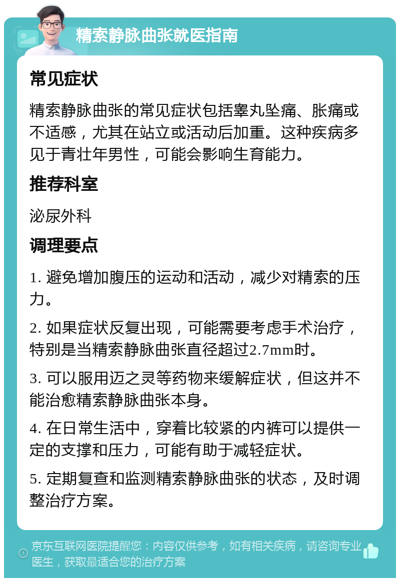 精索静脉曲张就医指南 常见症状 精索静脉曲张的常见症状包括睾丸坠痛、胀痛或不适感，尤其在站立或活动后加重。这种疾病多见于青壮年男性，可能会影响生育能力。 推荐科室 泌尿外科 调理要点 1. 避免增加腹压的运动和活动，减少对精索的压力。 2. 如果症状反复出现，可能需要考虑手术治疗，特别是当精索静脉曲张直径超过2.7mm时。 3. 可以服用迈之灵等药物来缓解症状，但这并不能治愈精索静脉曲张本身。 4. 在日常生活中，穿着比较紧的内裤可以提供一定的支撑和压力，可能有助于减轻症状。 5. 定期复查和监测精索静脉曲张的状态，及时调整治疗方案。